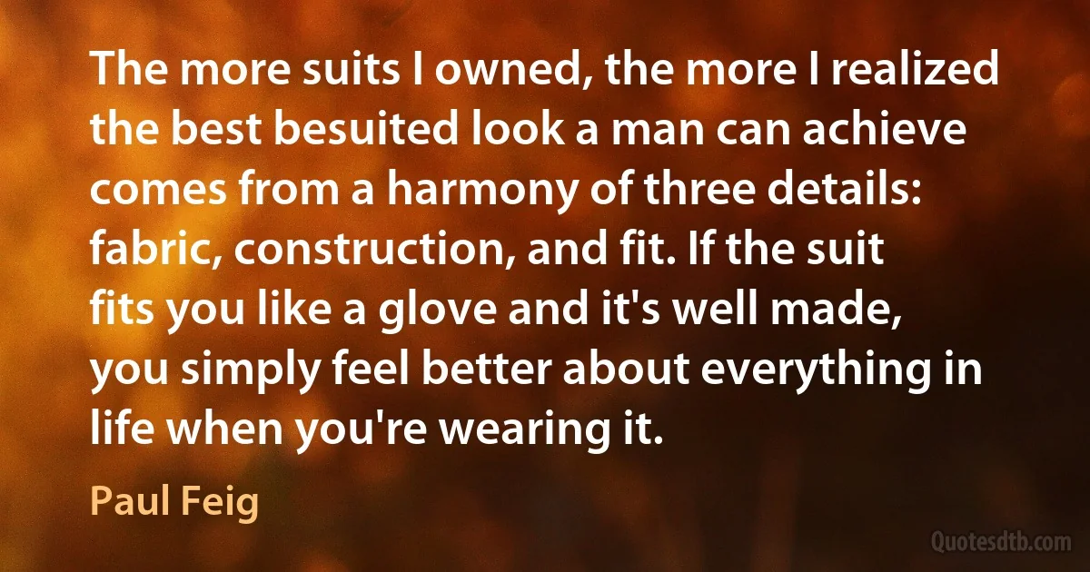 The more suits I owned, the more I realized the best besuited look a man can achieve comes from a harmony of three details: fabric, construction, and fit. If the suit fits you like a glove and it's well made, you simply feel better about everything in life when you're wearing it. (Paul Feig)