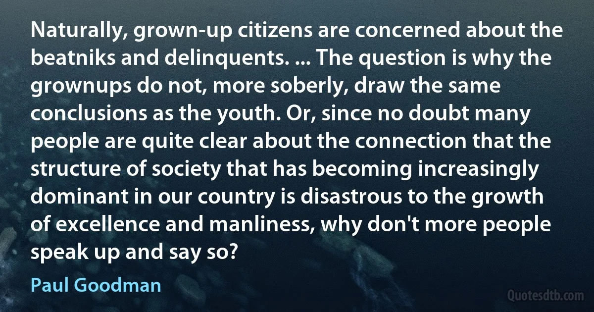 Naturally, grown-up citizens are concerned about the beatniks and delinquents. ... The question is why the grownups do not, more soberly, draw the same conclusions as the youth. Or, since no doubt many people are quite clear about the connection that the structure of society that has becoming increasingly dominant in our country is disastrous to the growth of excellence and manliness, why don't more people speak up and say so? (Paul Goodman)