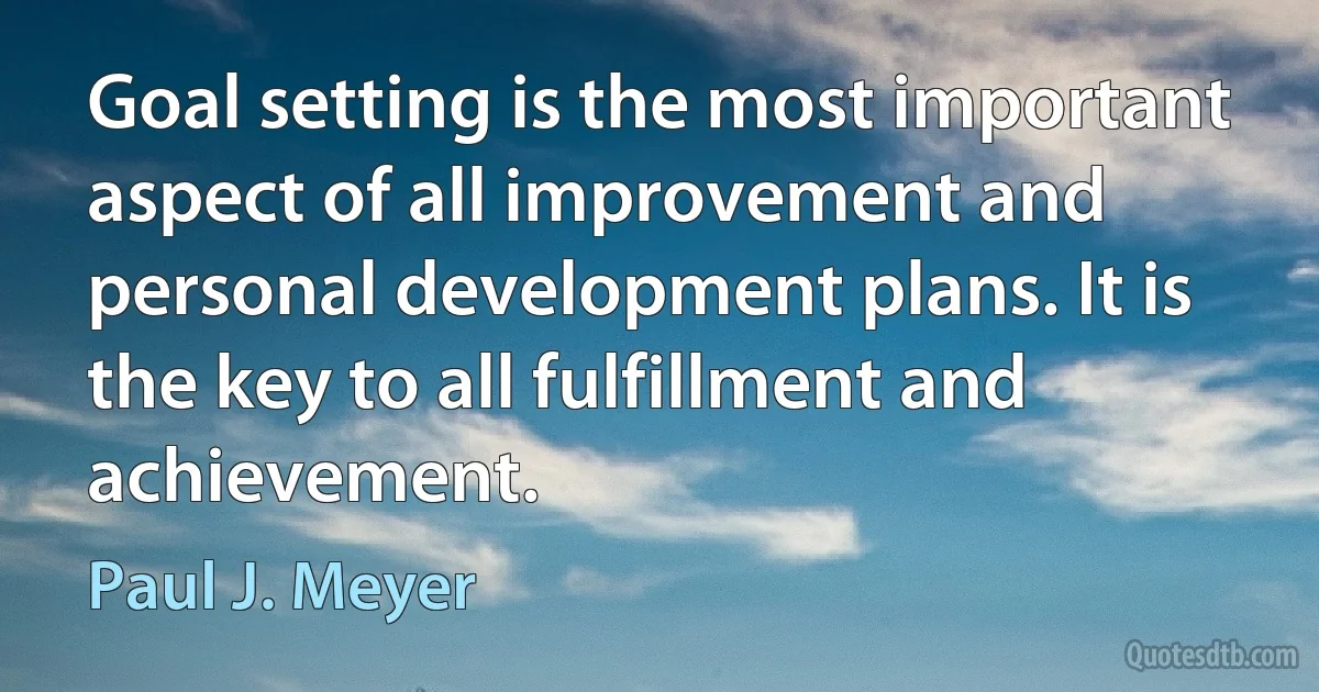 Goal setting is the most important aspect of all improvement and personal development plans. It is the key to all fulfillment and achievement. (Paul J. Meyer)