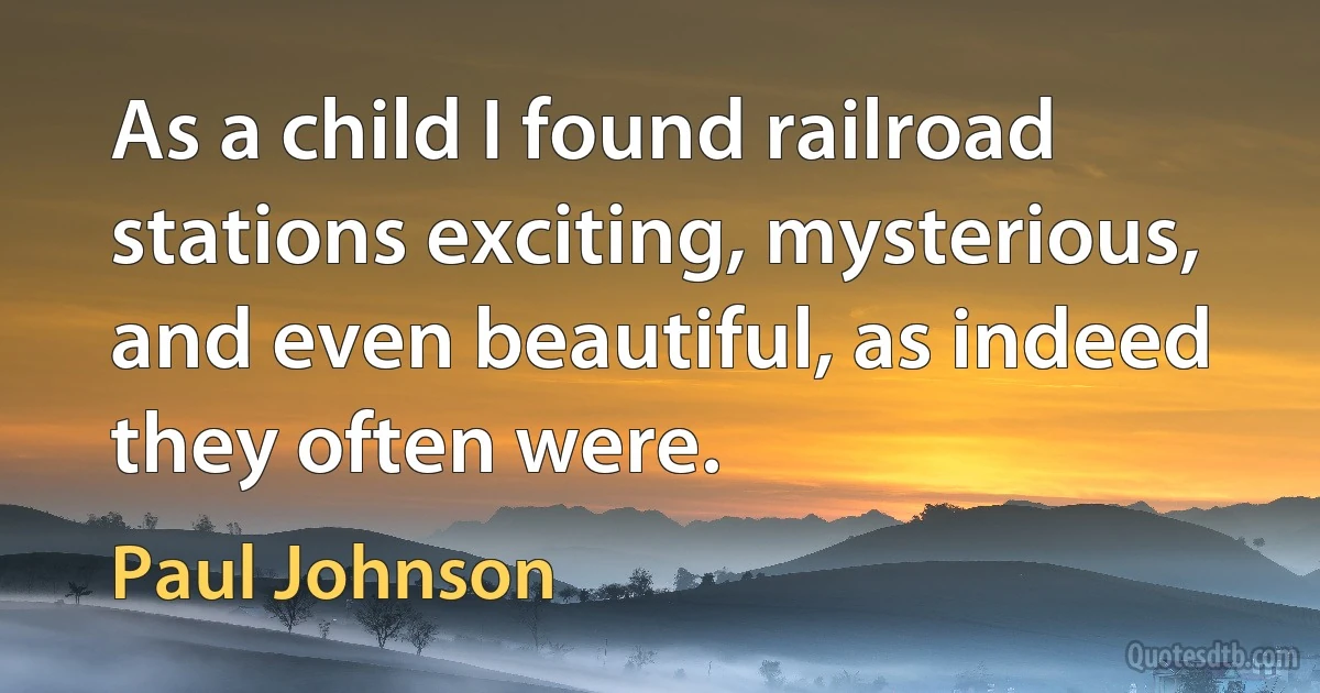 As a child I found railroad stations exciting, mysterious, and even beautiful, as indeed they often were. (Paul Johnson)