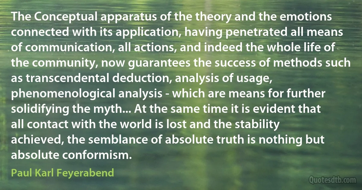 The Conceptual apparatus of the theory and the emotions connected with its application, having penetrated all means of communication, all actions, and indeed the whole life of the community, now guarantees the success of methods such as transcendental deduction, analysis of usage, phenomenological analysis - which are means for further solidifying the myth... At the same time it is evident that all contact with the world is lost and the stability achieved, the semblance of absolute truth is nothing but absolute conformism. (Paul Karl Feyerabend)