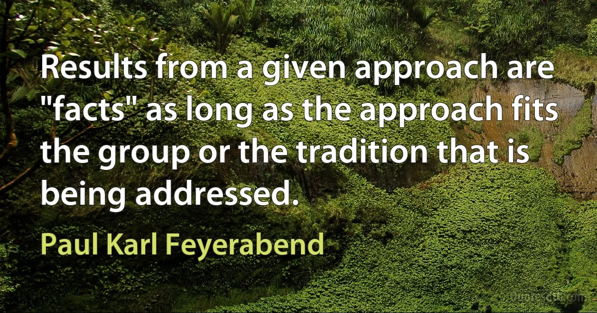 Results from a given approach are "facts" as long as the approach fits the group or the tradition that is being addressed. (Paul Karl Feyerabend)