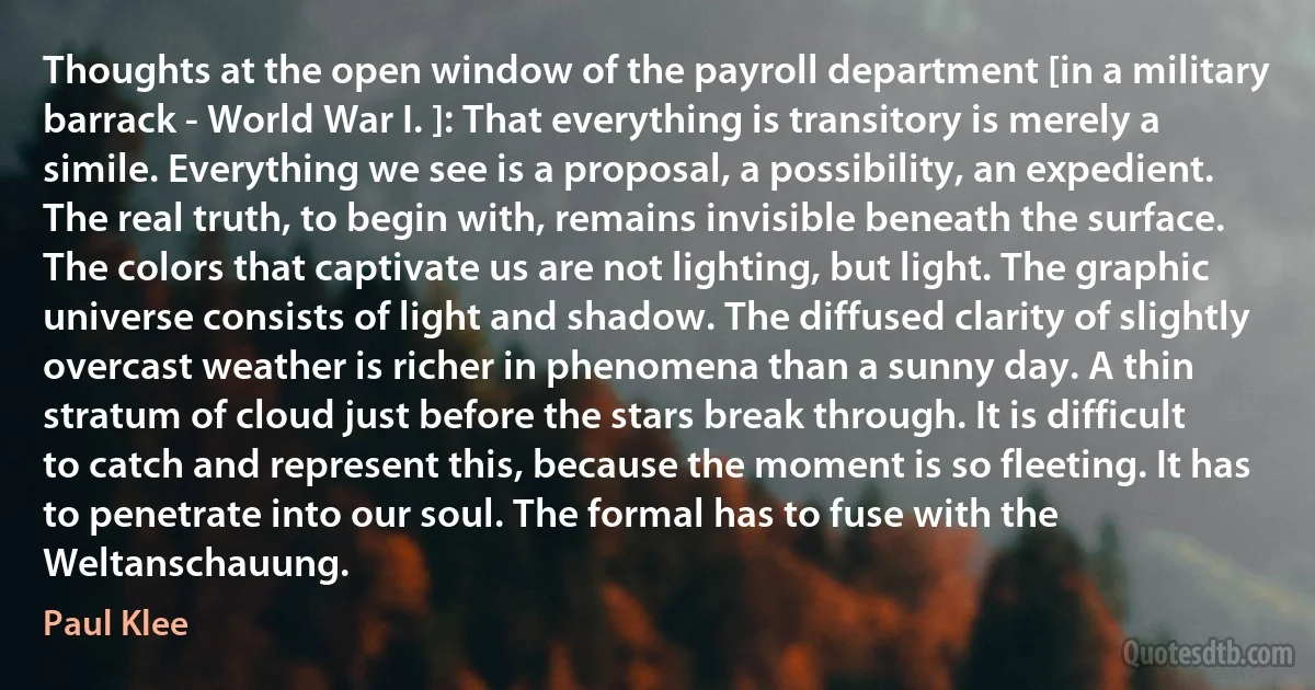 Thoughts at the open window of the payroll department [in a military barrack - World War I. ]: That everything is transitory is merely a simile. Everything we see is a proposal, a possibility, an expedient. The real truth, to begin with, remains invisible beneath the surface. The colors that captivate us are not lighting, but light. The graphic universe consists of light and shadow. The diffused clarity of slightly overcast weather is richer in phenomena than a sunny day. A thin stratum of cloud just before the stars break through. It is difficult to catch and represent this, because the moment is so fleeting. It has to penetrate into our soul. The formal has to fuse with the Weltanschauung. (Paul Klee)