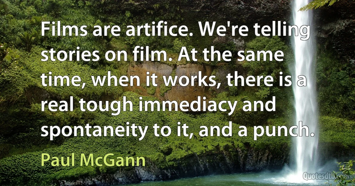 Films are artifice. We're telling stories on film. At the same time, when it works, there is a real tough immediacy and spontaneity to it, and a punch. (Paul McGann)