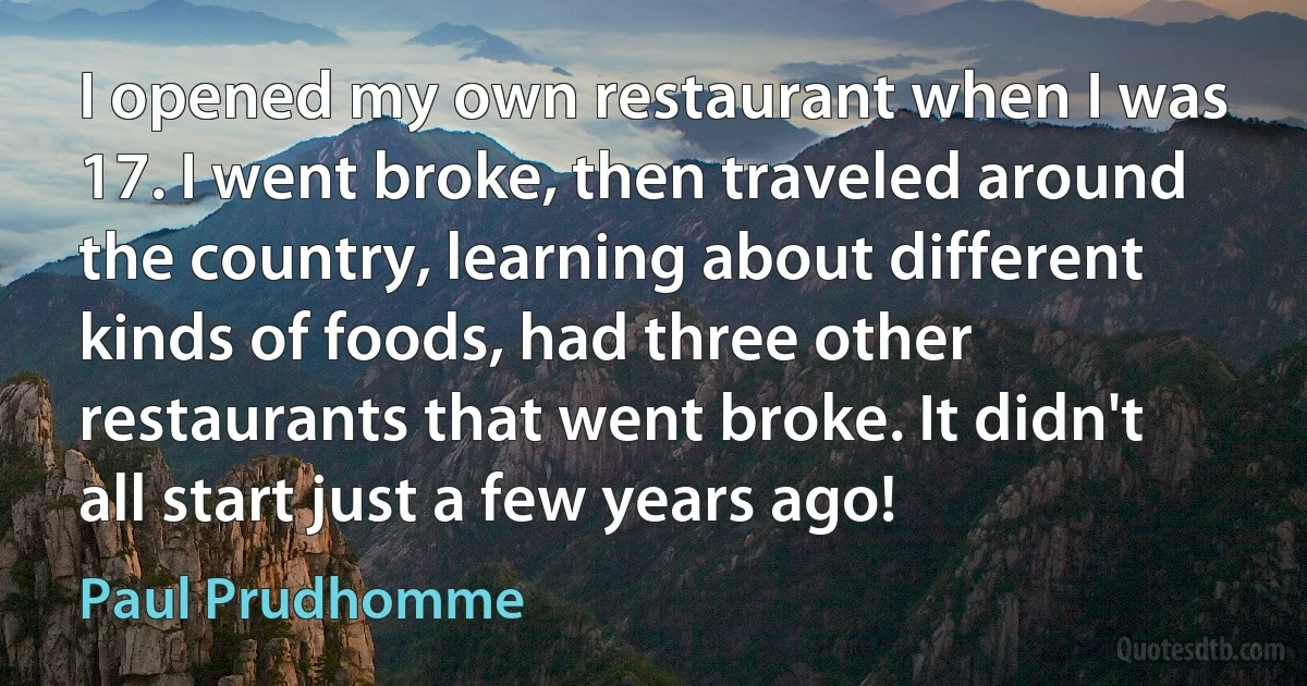 I opened my own restaurant when I was 17. I went broke, then traveled around the country, learning about different kinds of foods, had three other restaurants that went broke. It didn't all start just a few years ago! (Paul Prudhomme)