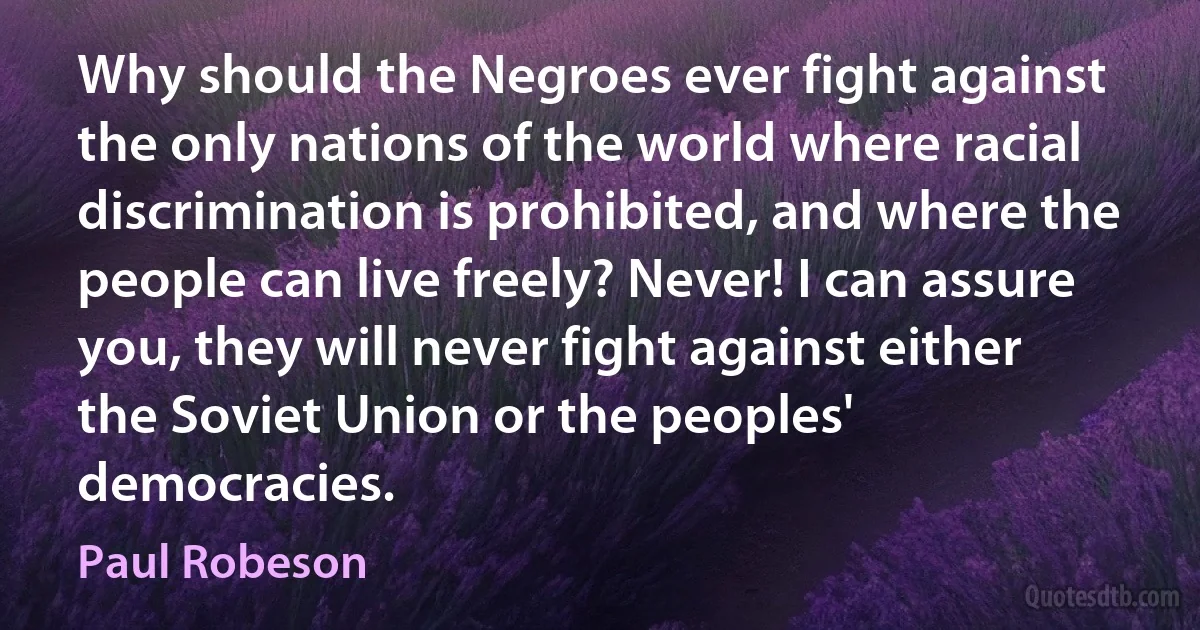 Why should the Negroes ever fight against the only nations of the world where racial discrimination is prohibited, and where the people can live freely? Never! I can assure you, they will never fight against either the Soviet Union or the peoples' democracies. (Paul Robeson)