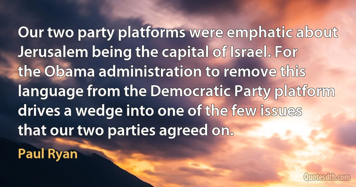 Our two party platforms were emphatic about Jerusalem being the capital of Israel. For the Obama administration to remove this language from the Democratic Party platform drives a wedge into one of the few issues that our two parties agreed on. (Paul Ryan)