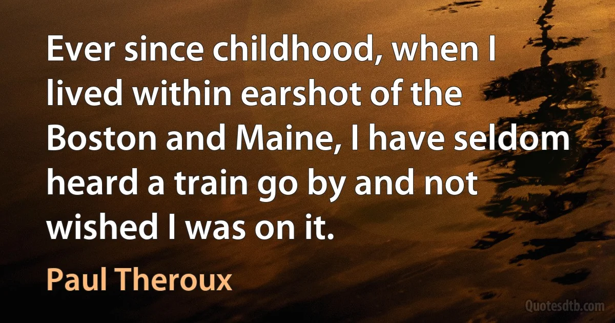 Ever since childhood, when I lived within earshot of the Boston and Maine, I have seldom heard a train go by and not wished I was on it. (Paul Theroux)