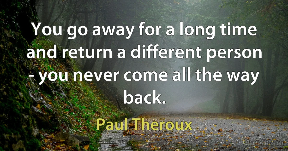 You go away for a long time and return a different person - you never come all the way back. (Paul Theroux)