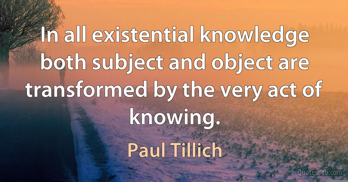 In all existential knowledge both subject and object are transformed by the very act of knowing. (Paul Tillich)