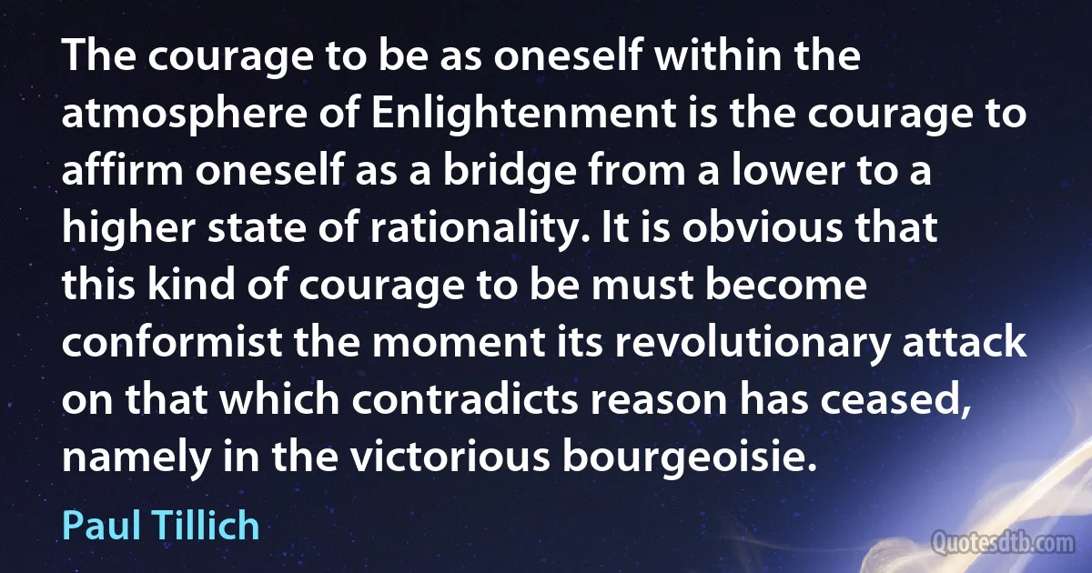 The courage to be as oneself within the atmosphere of Enlightenment is the courage to affirm oneself as a bridge from a lower to a higher state of rationality. It is obvious that this kind of courage to be must become conformist the moment its revolutionary attack on that which contradicts reason has ceased, namely in the victorious bourgeoisie. (Paul Tillich)