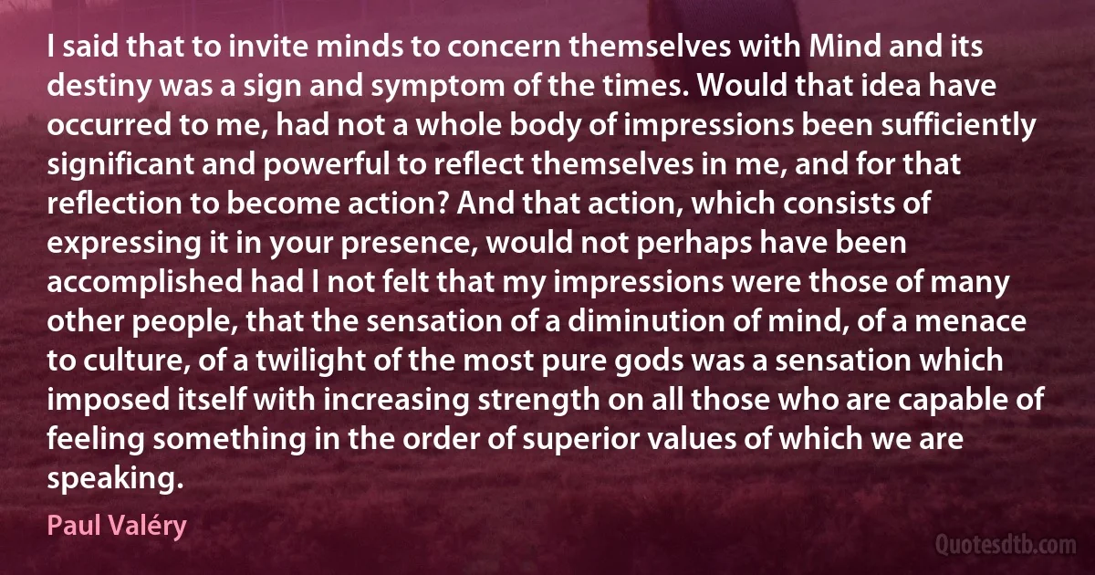 I said that to invite minds to concern themselves with Mind and its destiny was a sign and symptom of the times. Would that idea have occurred to me, had not a whole body of impressions been sufficiently significant and powerful to reflect themselves in me, and for that reflection to become action? And that action, which consists of expressing it in your presence, would not perhaps have been accomplished had I not felt that my impressions were those of many other people, that the sensation of a diminution of mind, of a menace to culture, of a twilight of the most pure gods was a sensation which imposed itself with increasing strength on all those who are capable of feeling something in the order of superior values of which we are speaking. (Paul Valéry)