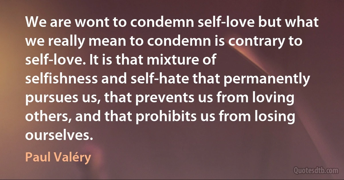 We are wont to condemn self-love but what we really mean to condemn is contrary to self-love. It is that mixture of selfishness and self-hate that permanently pursues us, that prevents us from loving others, and that prohibits us from losing ourselves. (Paul Valéry)