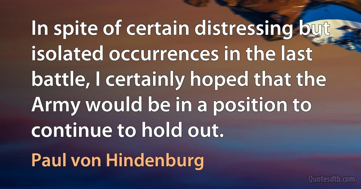 In spite of certain distressing but isolated occurrences in the last battle, I certainly hoped that the Army would be in a position to continue to hold out. (Paul von Hindenburg)