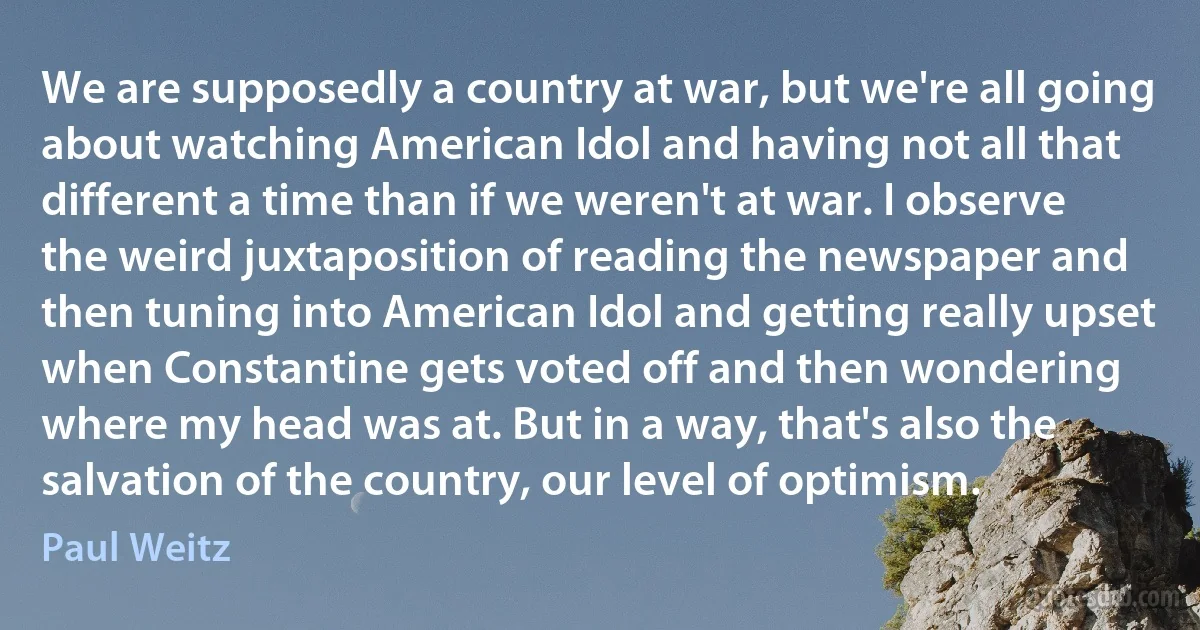 We are supposedly a country at war, but we're all going about watching American Idol and having not all that different a time than if we weren't at war. I observe the weird juxtaposition of reading the newspaper and then tuning into American Idol and getting really upset when Constantine gets voted off and then wondering where my head was at. But in a way, that's also the salvation of the country, our level of optimism. (Paul Weitz)