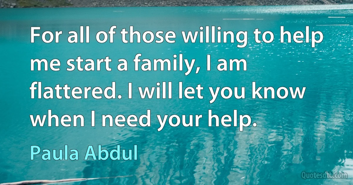 For all of those willing to help me start a family, I am flattered. I will let you know when I need your help. (Paula Abdul)