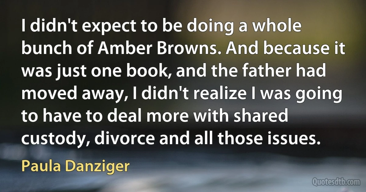 I didn't expect to be doing a whole bunch of Amber Browns. And because it was just one book, and the father had moved away, I didn't realize I was going to have to deal more with shared custody, divorce and all those issues. (Paula Danziger)