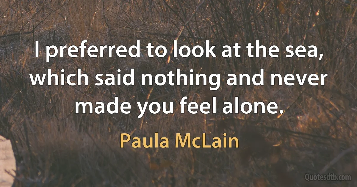 I preferred to look at the sea, which said nothing and never made you feel alone. (Paula McLain)