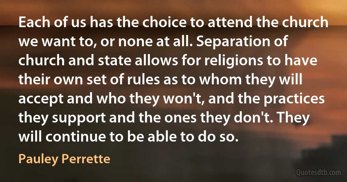 Each of us has the choice to attend the church we want to, or none at all. Separation of church and state allows for religions to have their own set of rules as to whom they will accept and who they won't, and the practices they support and the ones they don't. They will continue to be able to do so. (Pauley Perrette)