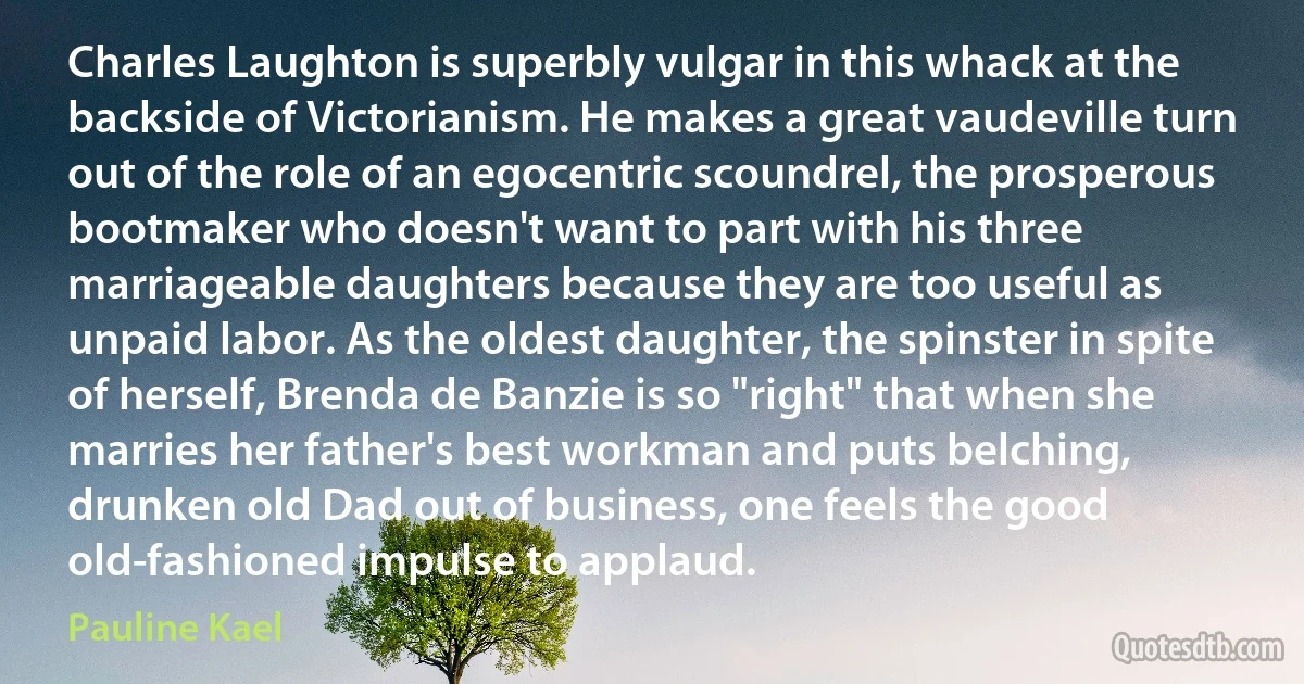 Charles Laughton is superbly vulgar in this whack at the backside of Victorianism. He makes a great vaudeville turn out of the role of an egocentric scoundrel, the prosperous bootmaker who doesn't want to part with his three marriageable daughters because they are too useful as unpaid labor. As the oldest daughter, the spinster in spite of herself, Brenda de Banzie is so "right" that when she marries her father's best workman and puts belching, drunken old Dad out of business, one feels the good old-fashioned impulse to applaud. (Pauline Kael)