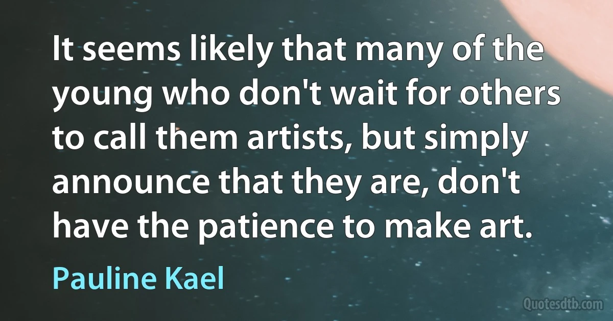 It seems likely that many of the young who don't wait for others to call them artists, but simply announce that they are, don't have the patience to make art. (Pauline Kael)