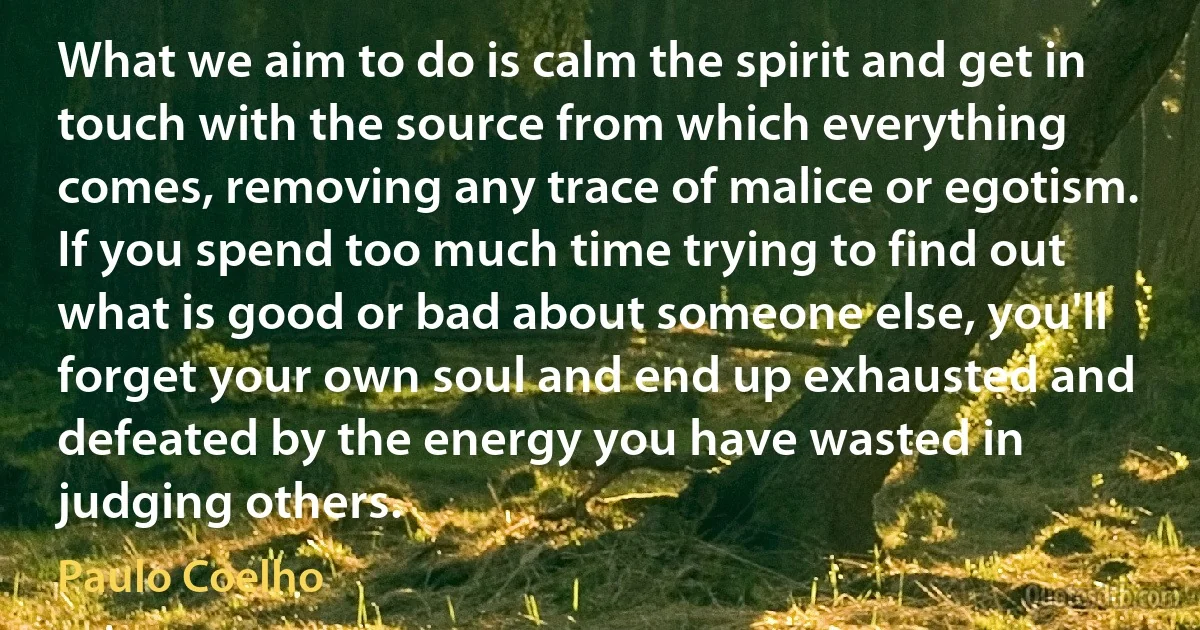 What we aim to do is calm the spirit and get in touch with the source from which everything comes, removing any trace of malice or egotism. If you spend too much time trying to find out what is good or bad about someone else, you'll forget your own soul and end up exhausted and defeated by the energy you have wasted in judging others. (Paulo Coelho)