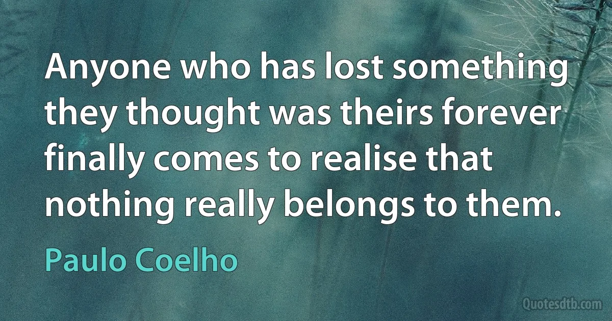 Anyone who has lost something they thought was theirs forever finally comes to realise that nothing really belongs to them. (Paulo Coelho)