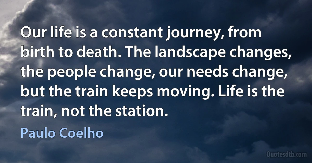 Our life is a constant journey, from birth to death. The landscape changes, the people change, our needs change, but the train keeps moving. Life is the train, not the station. (Paulo Coelho)