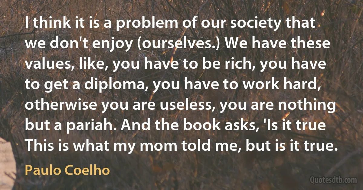 I think it is a problem of our society that we don't enjoy (ourselves.) We have these values, like, you have to be rich, you have to get a diploma, you have to work hard, otherwise you are useless, you are nothing but a pariah. And the book asks, 'Is it true This is what my mom told me, but is it true. (Paulo Coelho)