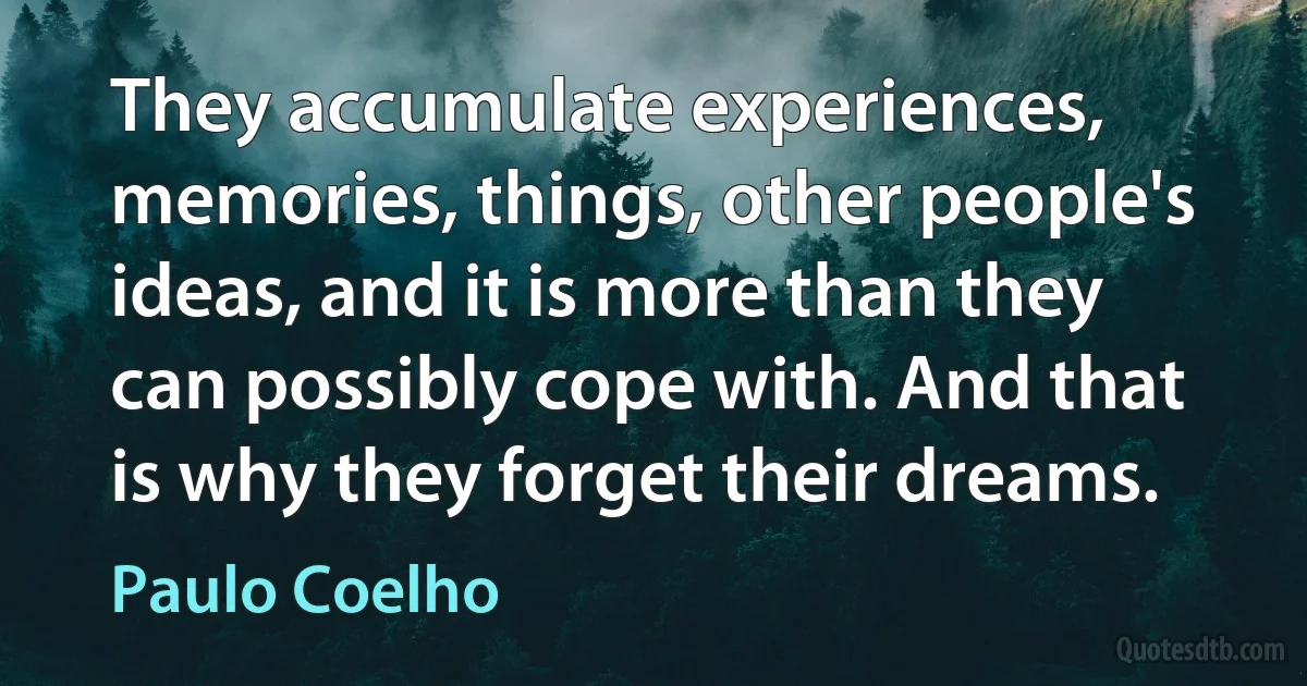 They accumulate experiences, memories, things, other people's ideas, and it is more than they can possibly cope with. And that is why they forget their dreams. (Paulo Coelho)