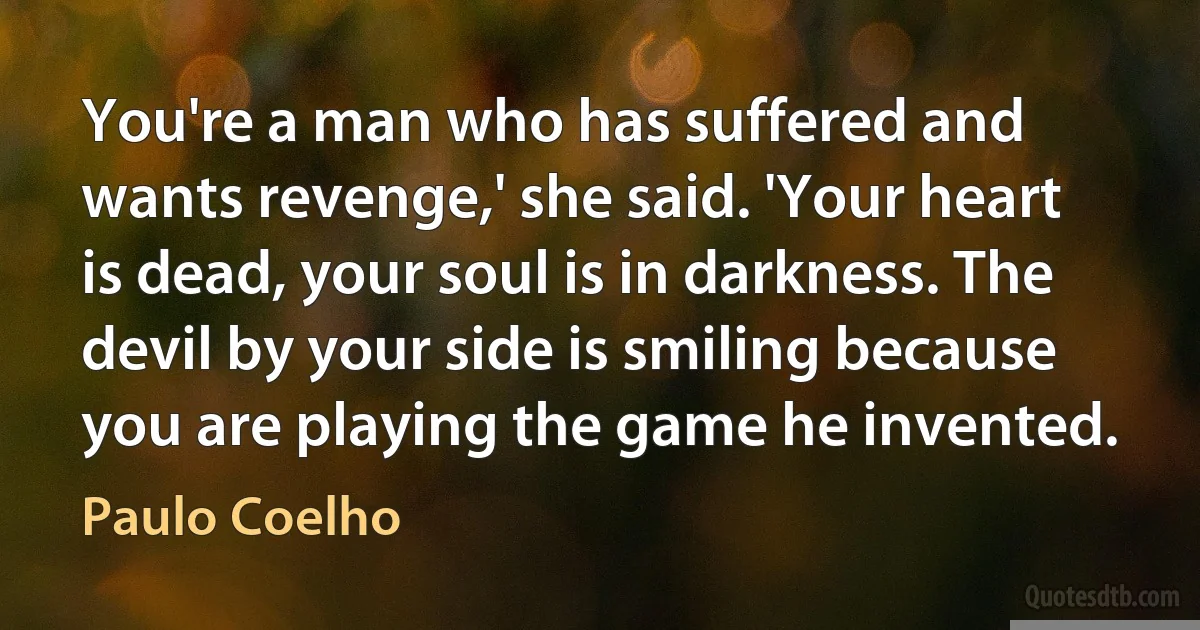 You're a man who has suffered and wants revenge,' she said. 'Your heart is dead, your soul is in darkness. The devil by your side is smiling because you are playing the game he invented. (Paulo Coelho)