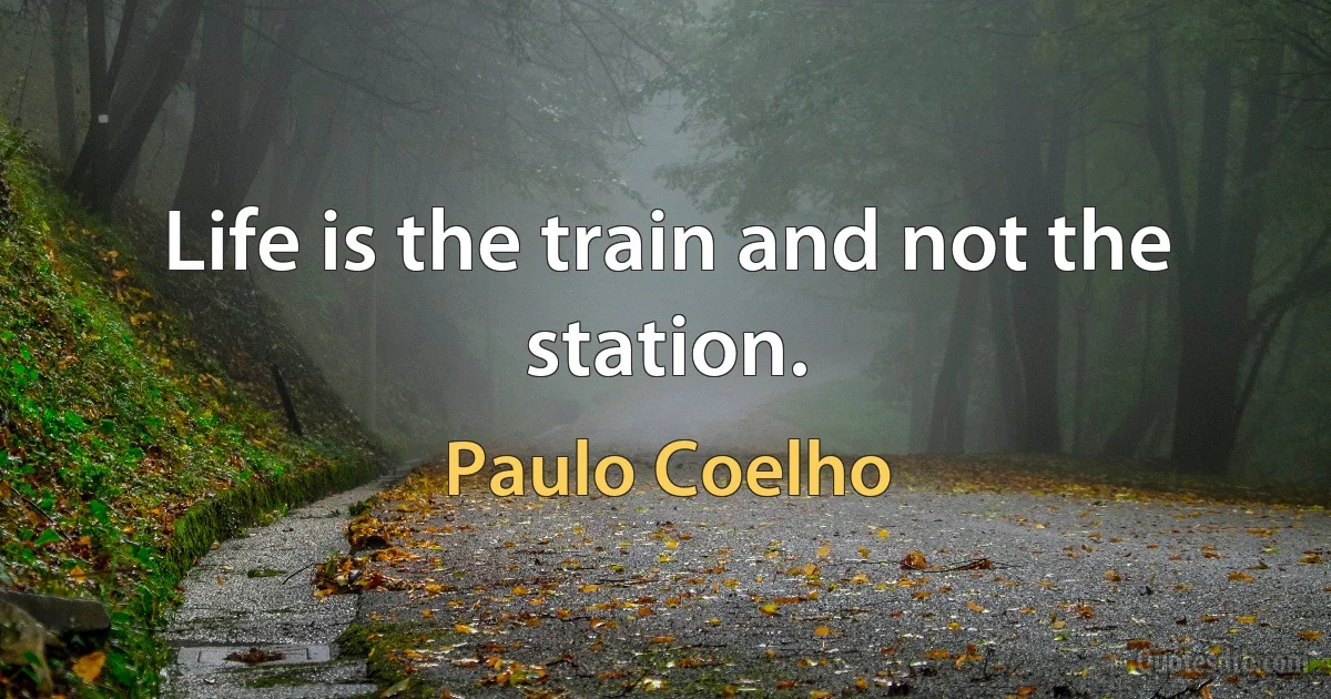 Life is the train and not the station. (Paulo Coelho)