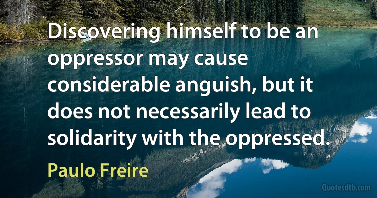 Discovering himself to be an oppressor may cause considerable anguish, but it does not necessarily lead to solidarity with the oppressed. (Paulo Freire)