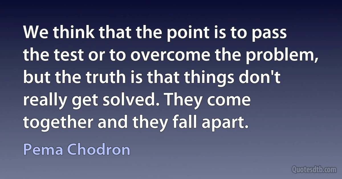 We think that the point is to pass the test or to overcome the problem, but the truth is that things don't really get solved. They come together and they fall apart. (Pema Chodron)