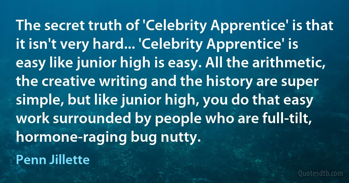 The secret truth of 'Celebrity Apprentice' is that it isn't very hard... 'Celebrity Apprentice' is easy like junior high is easy. All the arithmetic, the creative writing and the history are super simple, but like junior high, you do that easy work surrounded by people who are full-tilt, hormone-raging bug nutty. (Penn Jillette)