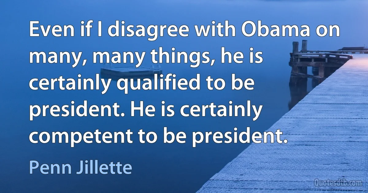 Even if I disagree with Obama on many, many things, he is certainly qualified to be president. He is certainly competent to be president. (Penn Jillette)