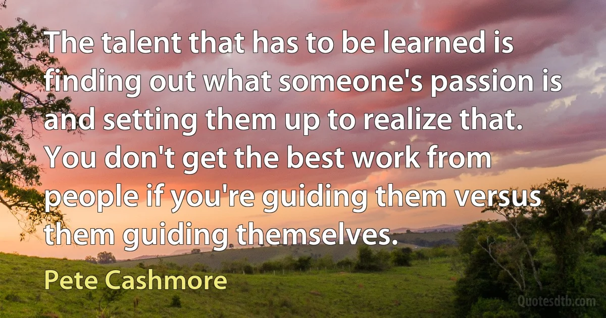 The talent that has to be learned is finding out what someone's passion is and setting them up to realize that. You don't get the best work from people if you're guiding them versus them guiding themselves. (Pete Cashmore)