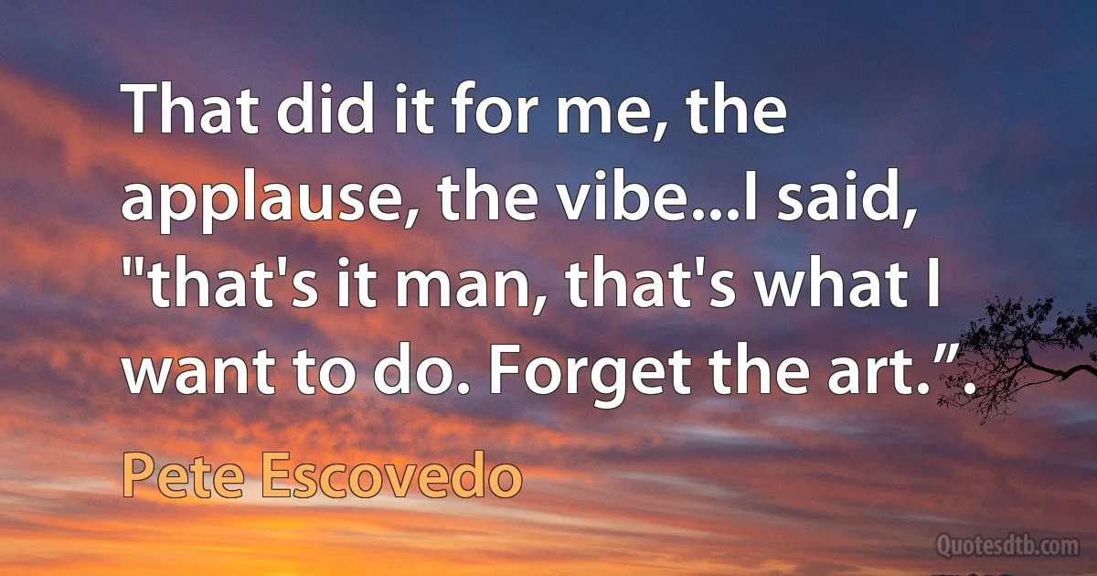 That did it for me, the applause, the vibe...I said, "that's it man, that's what I want to do. Forget the art.”. (Pete Escovedo)