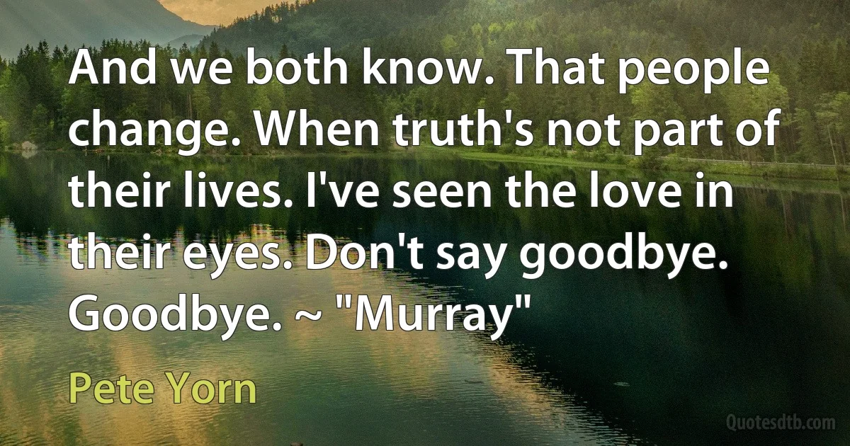 And we both know. That people change. When truth's not part of their lives. I've seen the love in their eyes. Don't say goodbye. Goodbye. ~ "Murray" (Pete Yorn)