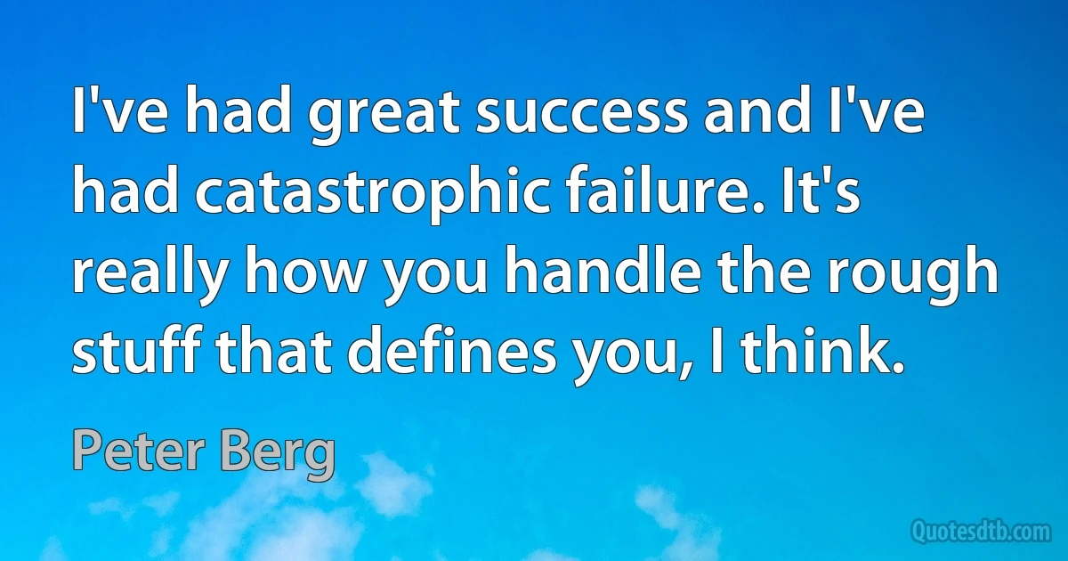 I've had great success and I've had catastrophic failure. It's really how you handle the rough stuff that defines you, I think. (Peter Berg)