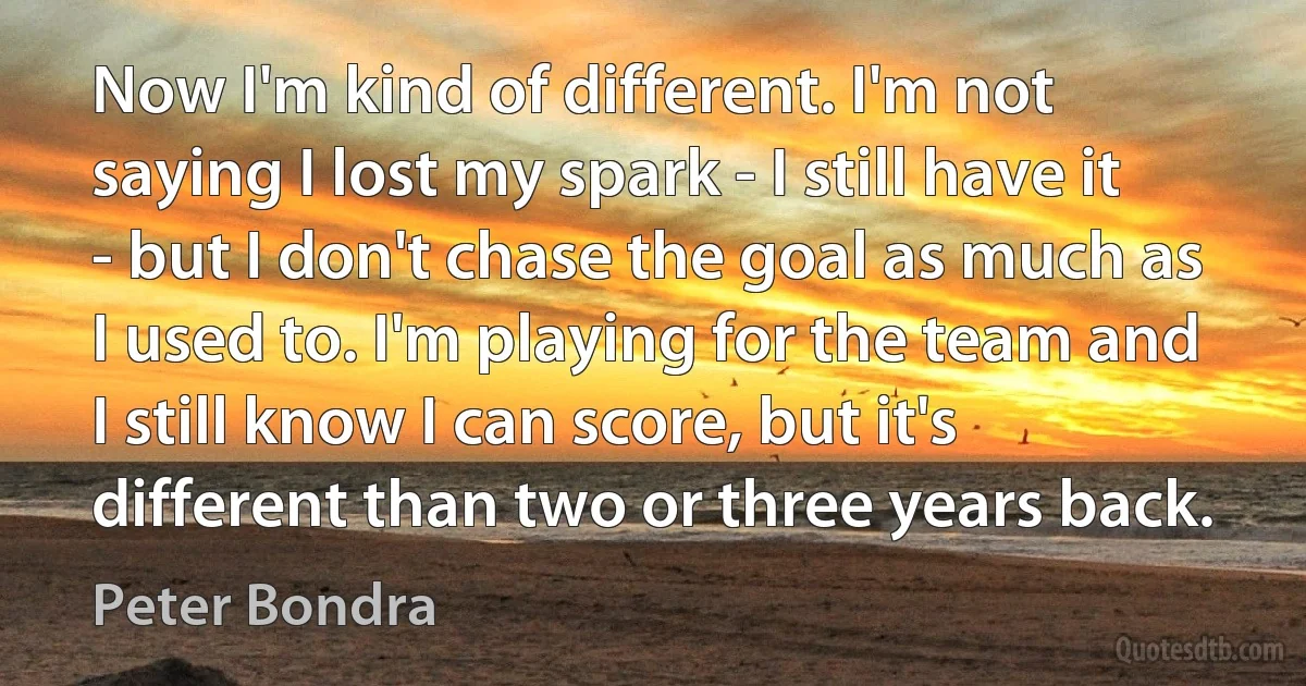 Now I'm kind of different. I'm not saying I lost my spark - I still have it - but I don't chase the goal as much as I used to. I'm playing for the team and I still know I can score, but it's different than two or three years back. (Peter Bondra)