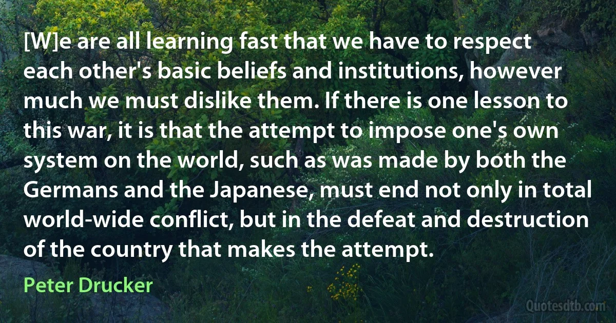 [W]e are all learning fast that we have to respect each other's basic beliefs and institutions, however much we must dislike them. If there is one lesson to this war, it is that the attempt to impose one's own system on the world, such as was made by both the Germans and the Japanese, must end not only in total world-wide conflict, but in the defeat and destruction of the country that makes the attempt. (Peter Drucker)