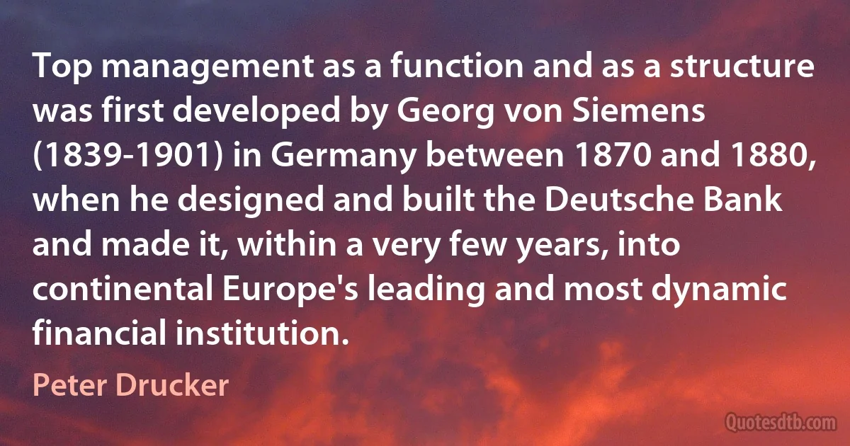 Top management as a function and as a structure was first developed by Georg von Siemens (1839-1901) in Germany between 1870 and 1880, when he designed and built the Deutsche Bank and made it, within a very few years, into continental Europe's leading and most dynamic financial institution. (Peter Drucker)