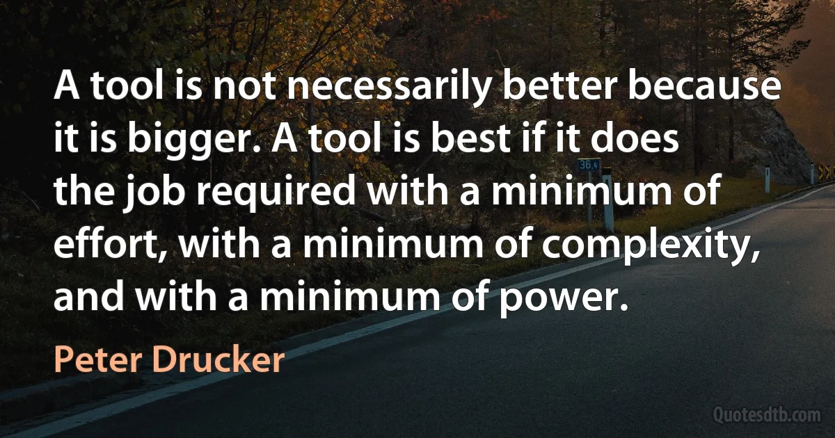 A tool is not necessarily better because it is bigger. A tool is best if it does the job required with a minimum of effort, with a minimum of complexity, and with a minimum of power. (Peter Drucker)