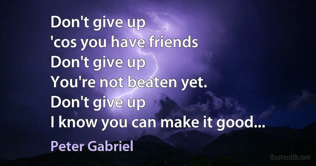 Don't give up
'cos you have friends
Don't give up
You're not beaten yet.
Don't give up
I know you can make it good... (Peter Gabriel)