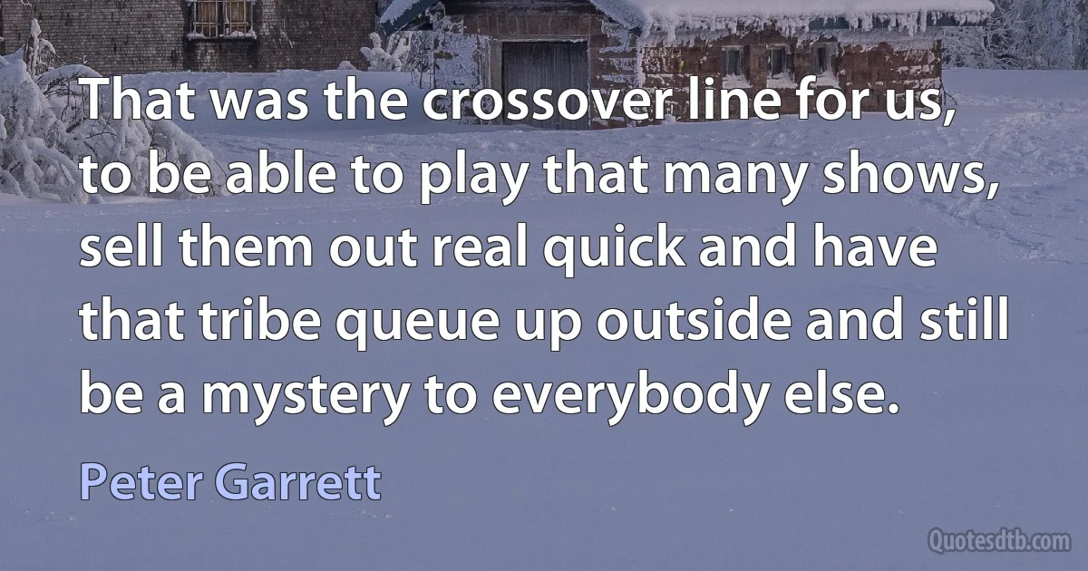 That was the crossover line for us, to be able to play that many shows, sell them out real quick and have that tribe queue up outside and still be a mystery to everybody else. (Peter Garrett)