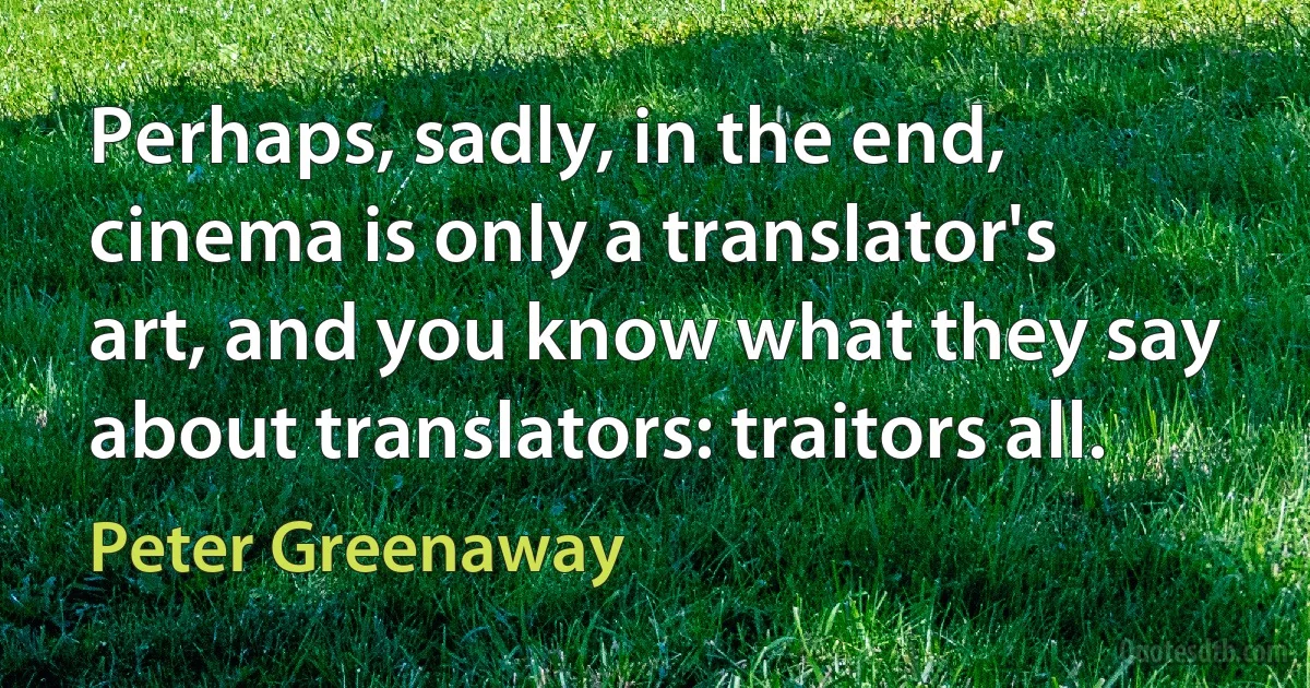 Perhaps, sadly, in the end, cinema is only a translator's art, and you know what they say about translators: traitors all. (Peter Greenaway)