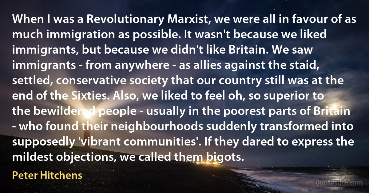 When I was a Revolutionary Marxist, we were all in favour of as much immigration as possible. It wasn't because we liked immigrants, but because we didn't like Britain. We saw immigrants - from anywhere - as allies against the staid, settled, conservative society that our country still was at the end of the Sixties. Also, we liked to feel oh, so superior to the bewildered people - usually in the poorest parts of Britain - who found their neighbourhoods suddenly transformed into supposedly 'vibrant communities'. If they dared to express the mildest objections, we called them bigots. (Peter Hitchens)