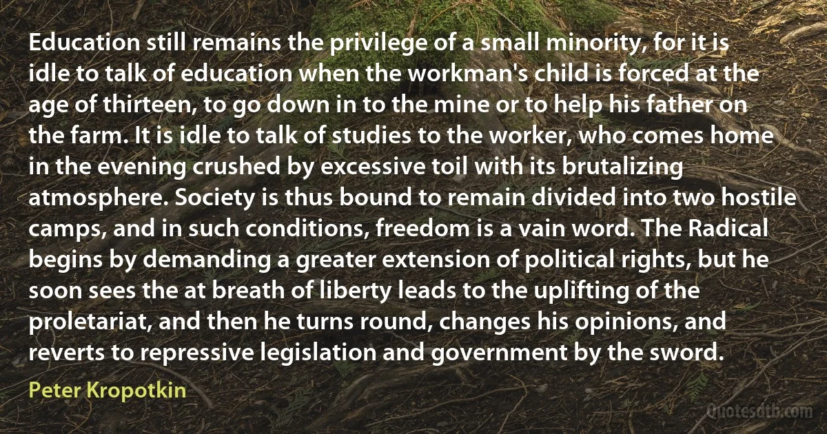 Education still remains the privilege of a small minority, for it is idle to talk of education when the workman's child is forced at the age of thirteen, to go down in to the mine or to help his father on the farm. It is idle to talk of studies to the worker, who comes home in the evening crushed by excessive toil with its brutalizing atmosphere. Society is thus bound to remain divided into two hostile camps, and in such conditions, freedom is a vain word. The Radical begins by demanding a greater extension of political rights, but he soon sees the at breath of liberty leads to the uplifting of the proletariat, and then he turns round, changes his opinions, and reverts to repressive legislation and government by the sword. (Peter Kropotkin)