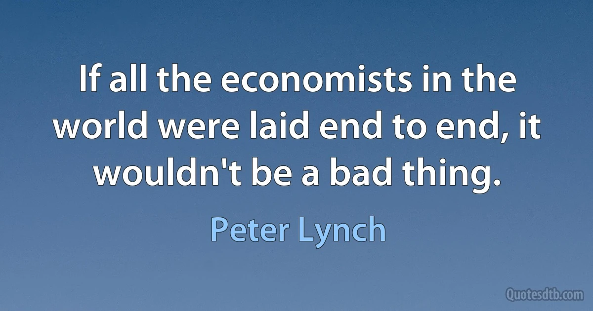 If all the economists in the world were laid end to end, it wouldn't be a bad thing. (Peter Lynch)